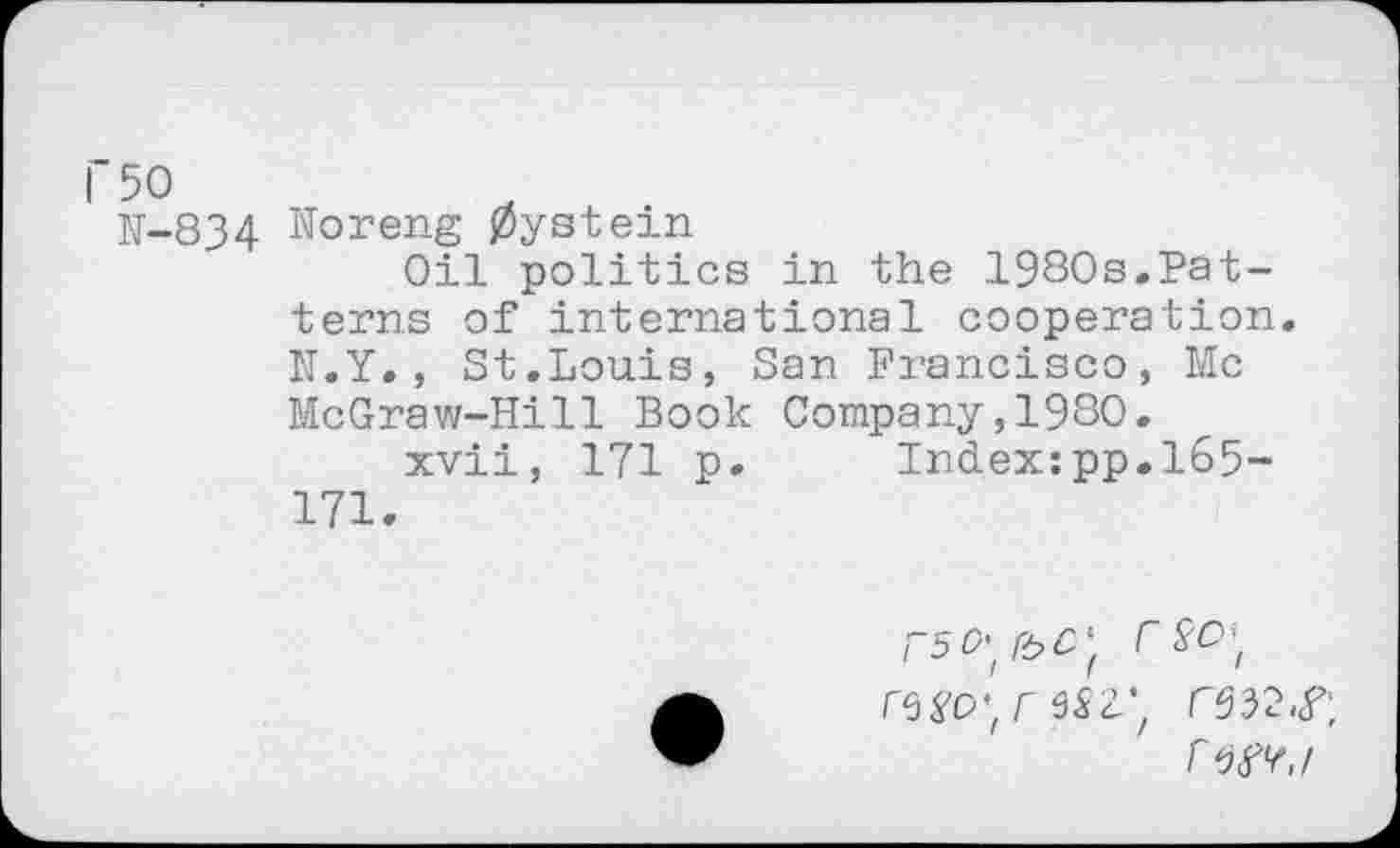 ﻿1’50
N-834 Noreng 0ystein
Oil politics in the 1980s.Patterns of international cooperation. N.Y., St.Louis, San Francisco, Me McGraw-Hill Book Company,1980.
xvii, 171 p. Index:pp.165-171.
rso\ r‘38O’ir62V,